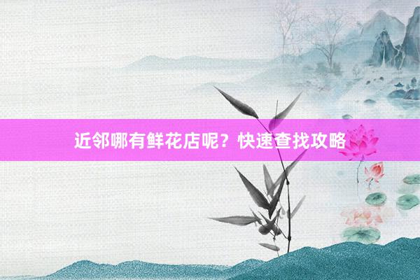 近邻哪有鲜花店呢?快速查找攻略
