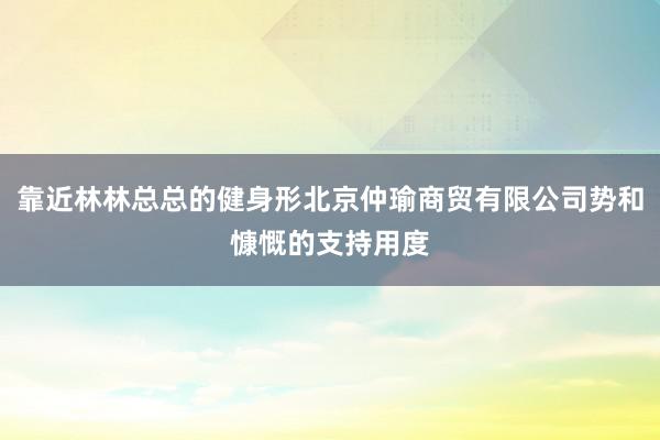 靠近林林总总的健身形北京仲瑜商贸有限公司势和慷慨的支持用度