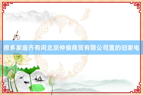 很多家庭齐有闲北京仲瑜商贸有限公司置的旧家电